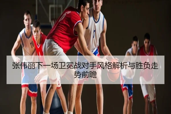 张伟丽下一场卫冕战对手风格解析与胜负走势前瞻