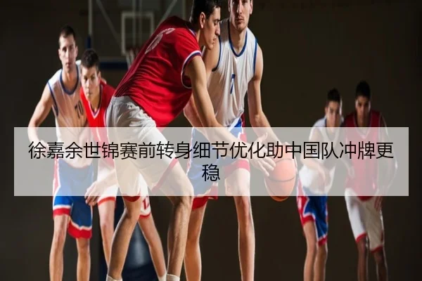 徐嘉余世锦赛前转身细节优化助中国队冲牌更稳