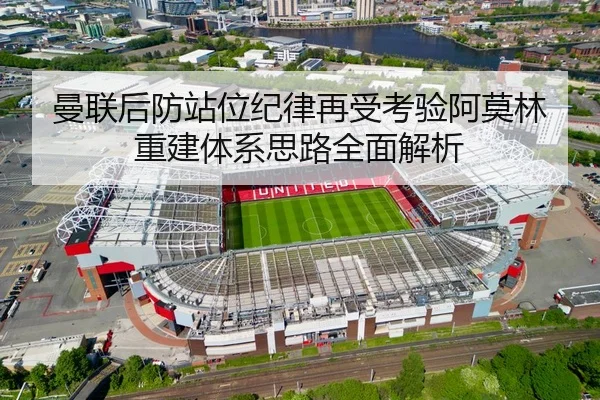 曼联后防站位纪律再受考验阿莫林重建体系思路全面解析