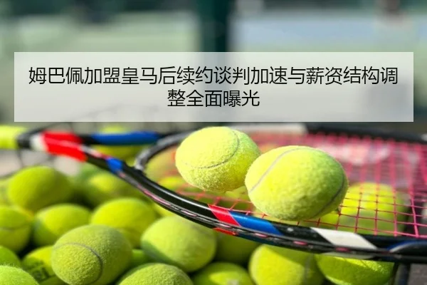 姆巴佩加盟皇马后续约谈判加速与薪资结构调整全面曝光