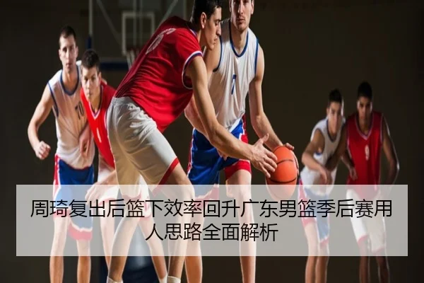 周琦复出后篮下效率回升广东男篮季后赛用人思路全面解析