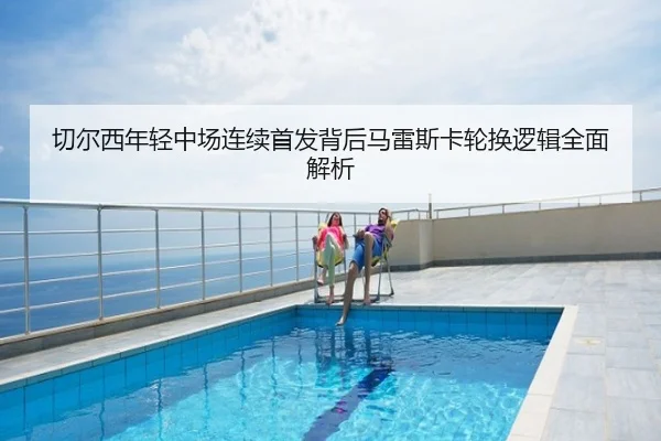 切尔西年轻中场连续首发背后马雷斯卡轮换逻辑全面解析